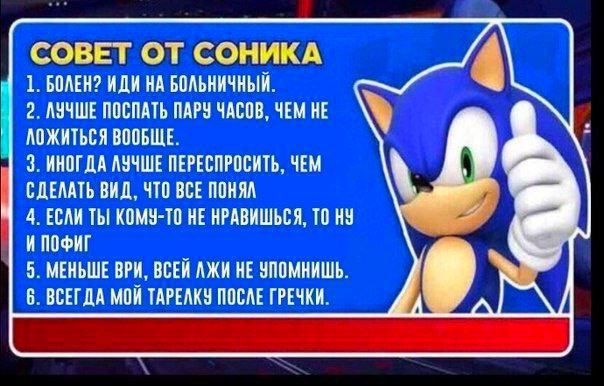 СОВЕТ ОТ СОНИКА 1. БОЛЕН? ИДИ НА БОЛЬНИЧНЫЙ. 2. АУЧШЕ ПОСПАТЬ ПАРУ ЧАСОВ, HE АОЖИТЬСЯ ВООБЩЕ. 3. ИНОГДА ЛУЧШЕ ПЕРЕСПРОСИТЬ, ЧЕМ СДЕЛАТЬ ВИД, ЧТО ВСЕ ПОНЯЛ 4. ЕСЛИ ТЫ КОМУ-ТО НЕ НРАВИШЬСЯ, ТО НУ И ПОФИ