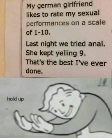 german girlfriend likes to rate my sexual performances on a scale of 1-10. Last night we tried anal. She kept yelling 9. That's the best I've ever done. a hold up