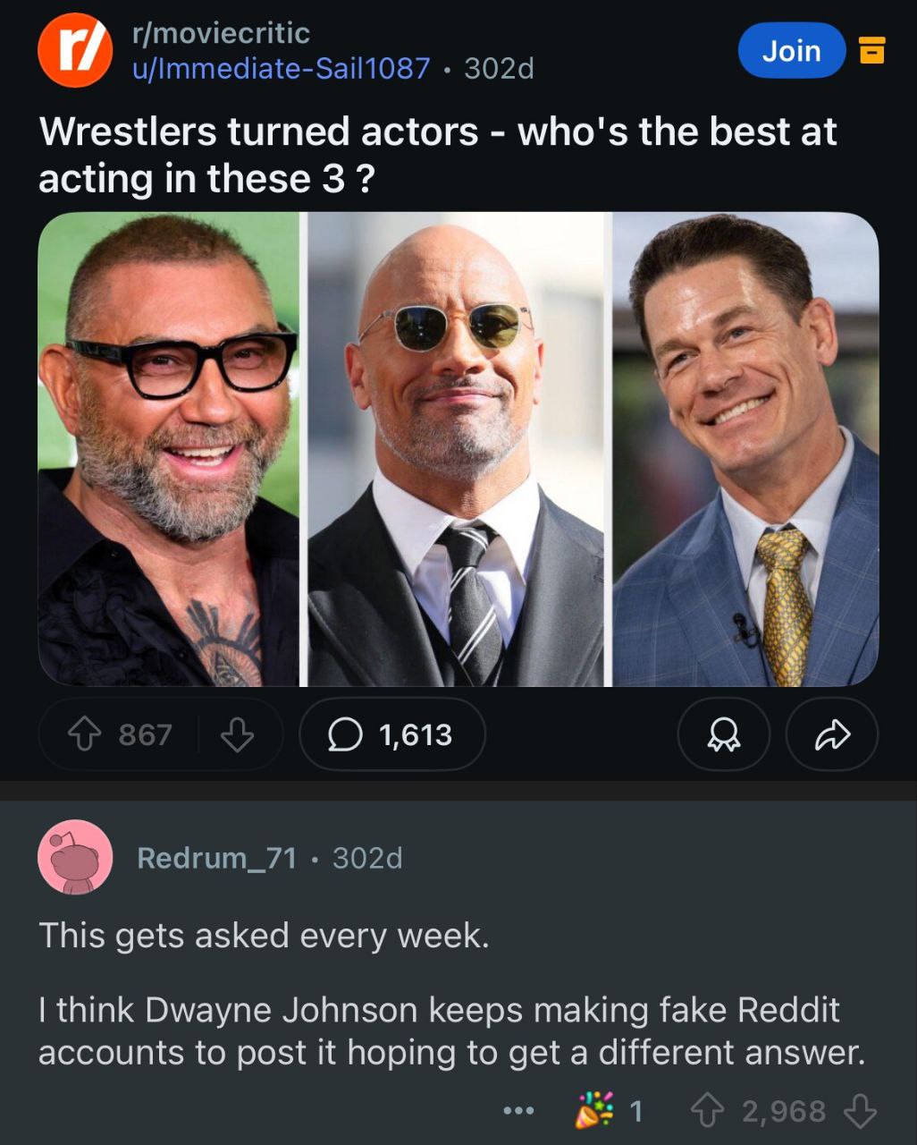 Join Wrestlers turned actors who's the best at acting in these 3 1,613 я This gets asked every week. think Dwayne Johnson keeps making fake Reddit accounts to post it hoping to get a different answer.
