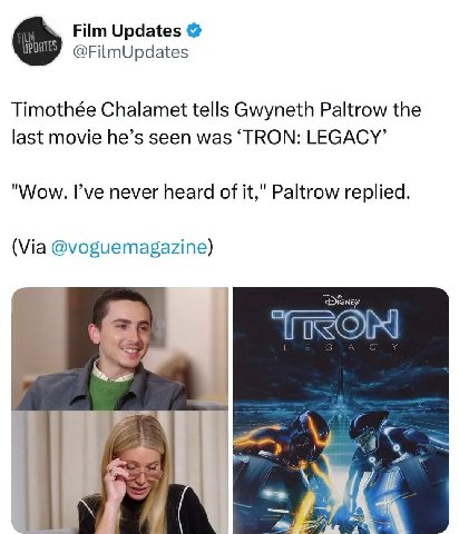 Film Updates @FilmUpdates Timothée Chalamet tells Gwyneth Paltrow the last movie he’s seen was ‘TRON: LEGACY’ "Wow. I’ve never heard of it," Paltrow replied. (Via @voguemagazine) С к 4