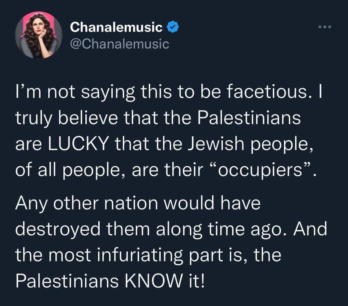 not saying this to be facetious. truly believe that the Palestinians are LUCKY that the Jewish people, of all people, are their “occupiers”. Any other nation would have destroyed them along time ago. 