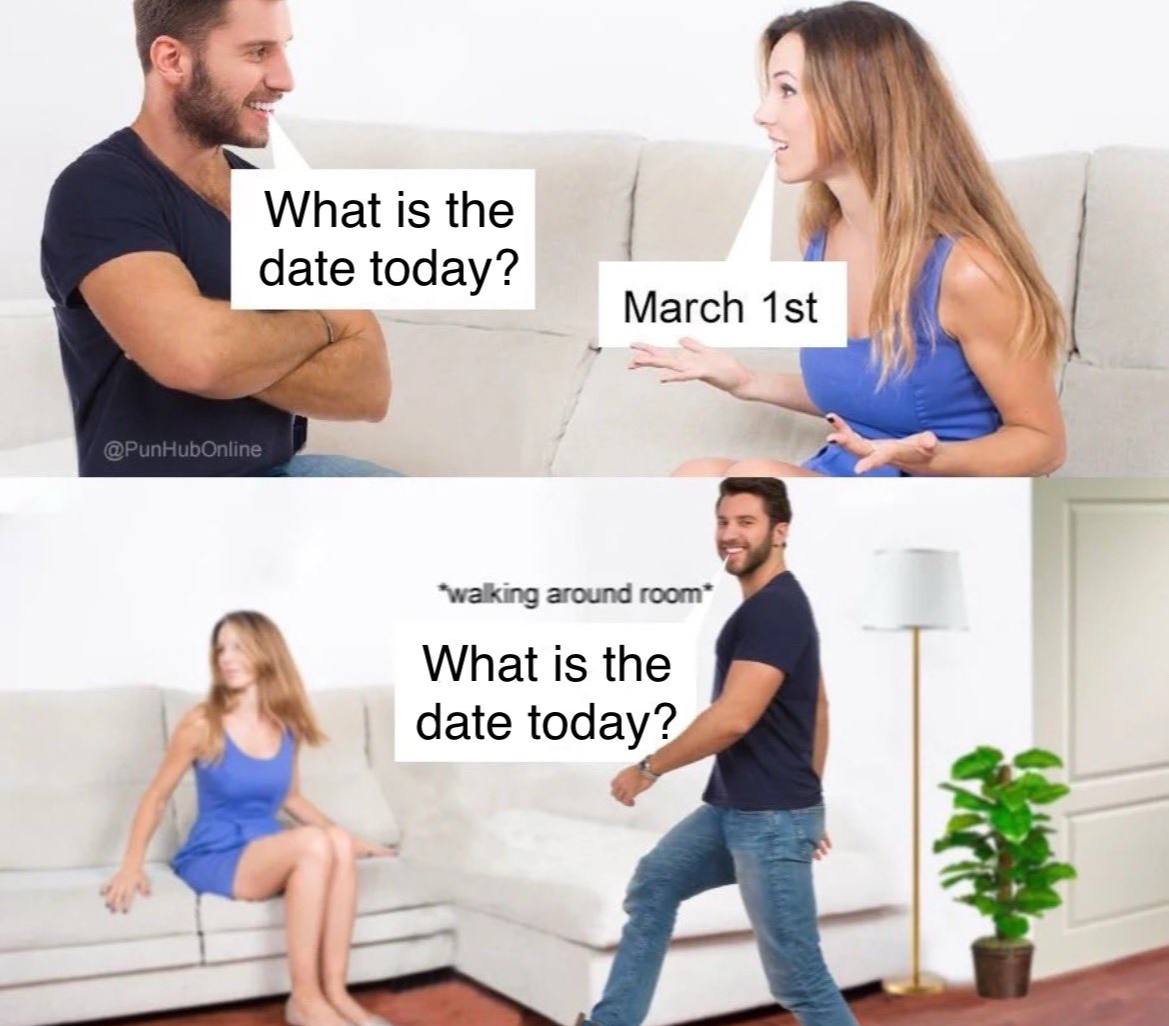 What is the date today? March “walking around room* What is the date today?