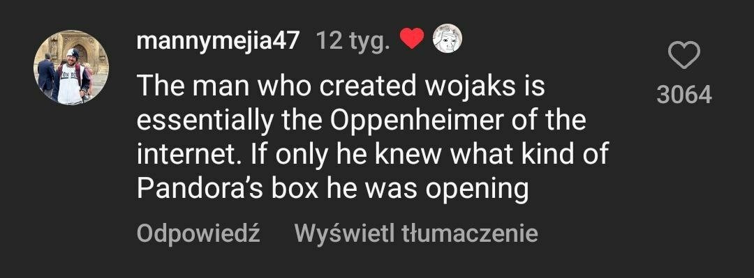 mannymejia47 The man who created wojaks is 3064 essentially the Oppenheimer of the internet. If only he knew what kind of Pandora's box he was opening Odpowiedz Wyswietl ttumaczenie