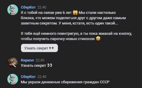 СберКот 5 22:40 Я стобой на связи уже 6 лет Мы стали настолько близки, что можем поделиться друг с другом даже самым заветным секретом. У меня, кстати, есть один такой... Я тебя ещё немного поинтригую