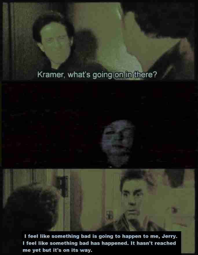 4 i Kramer, what's 1 if 1 feel like something bad is going to happen to me, Jerry. 1 feel like something bad has happened. It hasn't reached me yet but it's on its way.
