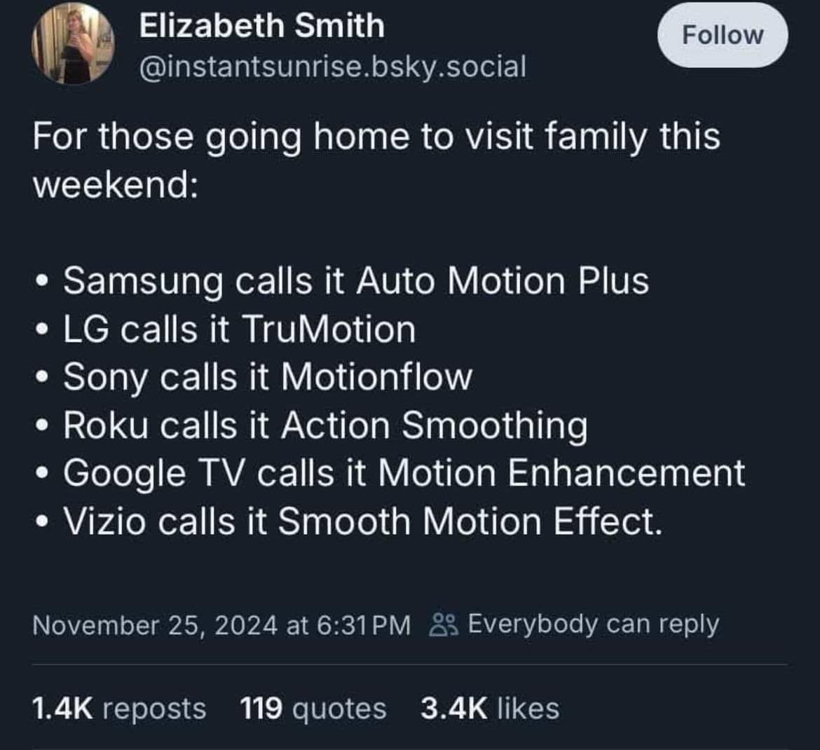 Elizabeth Smith Рог those going home to visit family this weekend: Samsung calls it Auto Motion Plus calls it TruMotion Sony calls it Motionflow Roku calls it Action Smoothing Google calls it Motion E