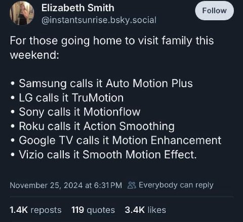 Elizabeth Smith Рог those going home to visit family this weekend: Samsung calls it Auto Motion Plus calls it TruMotion Sony calls it Motionflow Roku calls it Action Smoothing Google calls it Motion E