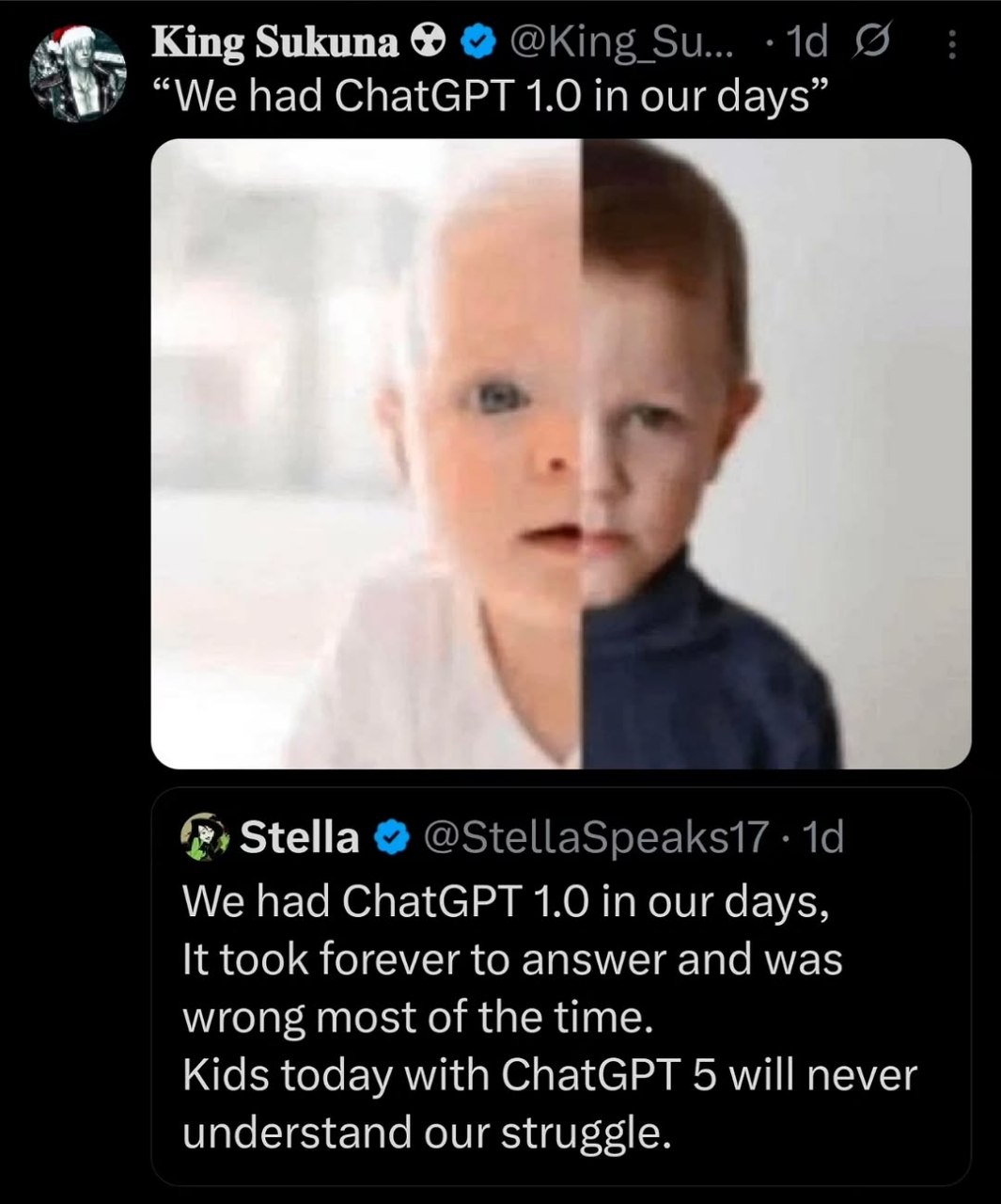 King Sukuna “We had С! па{@РТ 1.0 in our days" 1 а. Stella We had ChatGPT 1.0 our days, It took forever to answer and was wrong most of the time. Kids today with ChatGPT 5 will never understand our st