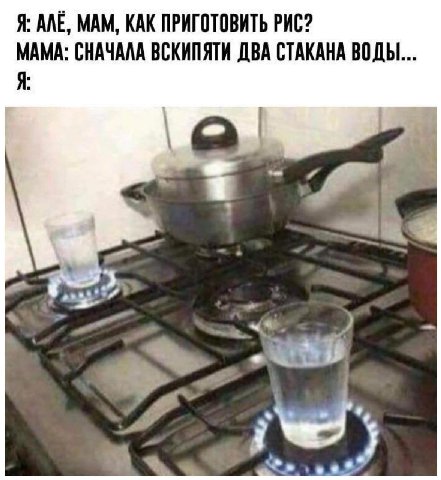 Я: ANE, МАМ, КАК ПРИГОТОВИТЬ РИС? МАМА: СНАЧАЛА ВСКИПЯТИ ДВА СТАКАНА ВОДЫ... Я: