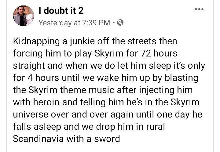 doubt it 2 Yesterday at 7:39 Kidnapping a junkie off the streets then forcing him to play Skyrim for 72 hours straight and when we let him sleep it’s only for 4 hours until we wake him up blasting the
