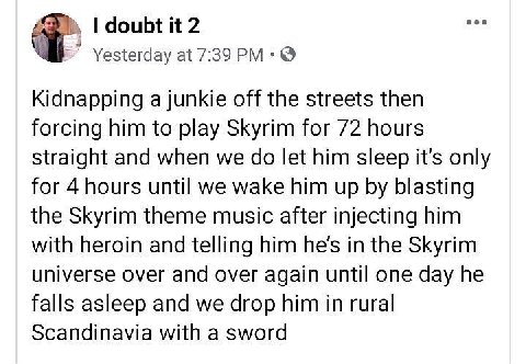 doubt it 2 Yesterday at 7:39 Kidnapping a junkie off the streets then forcing him to play Skyrim for 72 hours straight and when we let him sleep it’s only for 4 hours until we wake him up blasting the