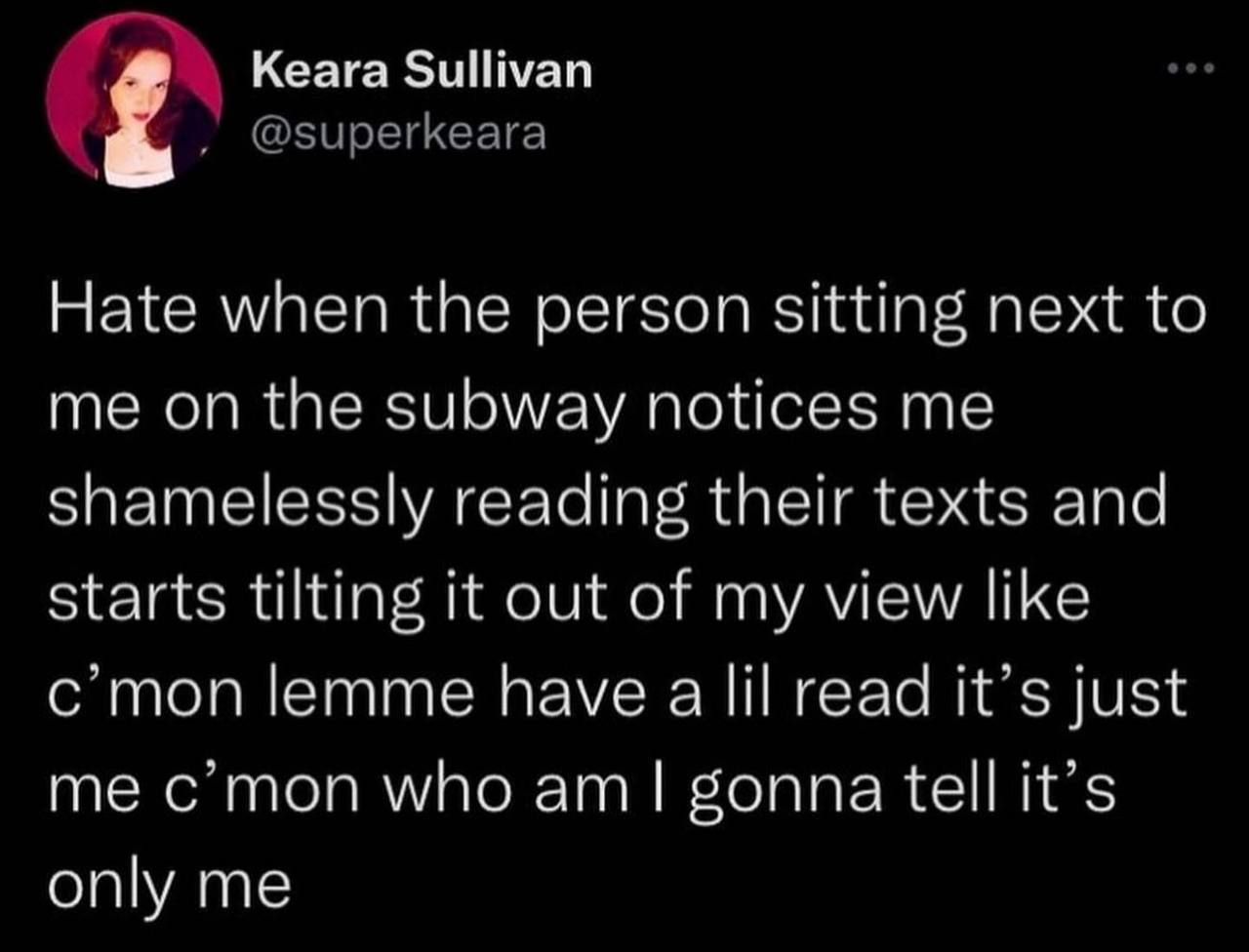 Кеага ЗиШуап Hate when the person sitting next to me on the subway notices me shame essly reading their texts and starts tilting it out of my view like c'mon lemme have read it's just me gonna tell it