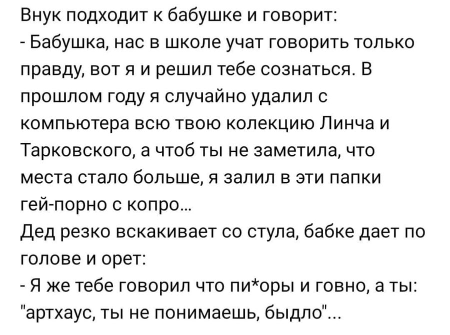 Внук подходит к бабушке и говорит: Бабушка, нас в школе учат говорить только правду, вот я и решил тебе сознаться. В прошлом году я случайно удалил с компьютера всю твою колекцию Линча и Тарковского, 