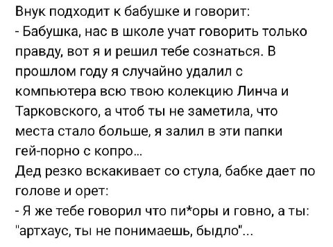 Внук подходит к бабушке и говорит: Бабушка, нас в школе учат говорить только правду, вот я и решил тебе сознаться. В прошлом году я случайно удалил с компьютера всю твою колекцию Линча и Тарковского, 