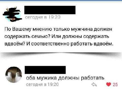 сегодня в 19:20 По Вашему мнению только мужчина должен содержать семью? Или должны содержать вдвоём? И соответственно работать вдвоём. оба мужика должны работать сегодня в 19:20 25