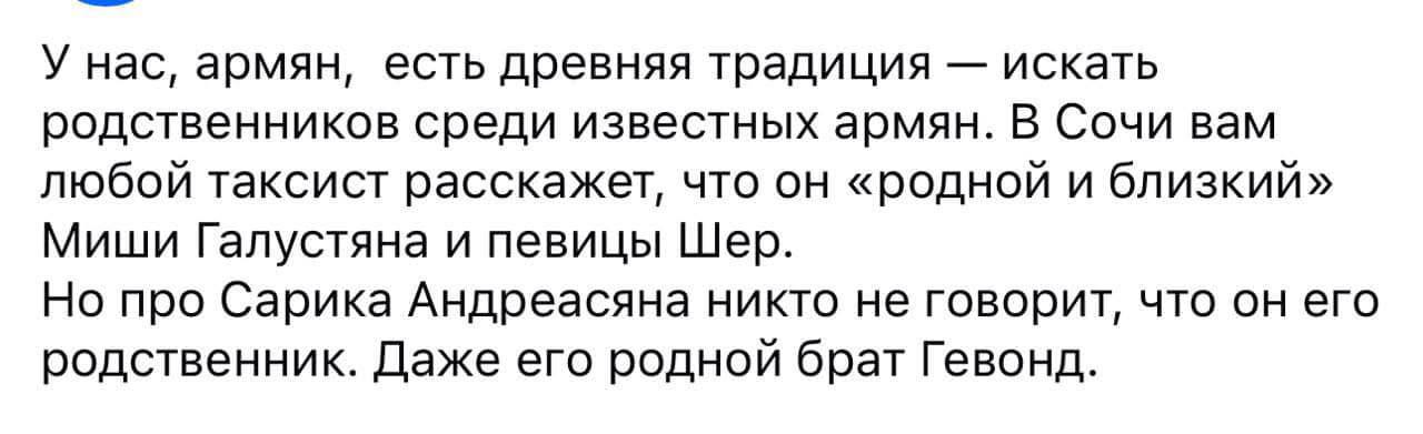 У нас, армян, есть древняя традиция искать родственников среди известных армян. В Сочи вам любой таксист расскажет, что он «родной и близкий» Миши Галустяна и певицы Шер. Но про Сарика Андреасяна никт