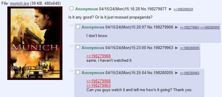 File: munich.jpg (39 О Anonymous 04/15/24(Моп)15:18:28 №.198279877 ==198280020 Is it any good? Or is it just mossad propaganda? Anonymous 04/15/24(Mon)15:20:07 No.198279908 =>198280005 don't know. IN]