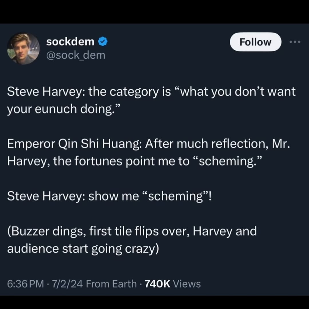 sockdem Роном Steve Harvey: the category is “what you don’t want your eunuch doing.” Emperor Qin Shi Huang: After much reflection, Harvey, the fortunes point me to “scheming.” Steve Harvey: show me “s