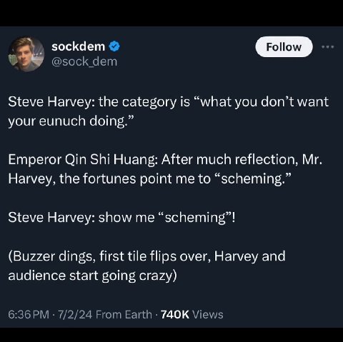 sockdem Роном Steve Harvey: the category is “what you don’t want your eunuch doing.” Emperor Qin Shi Huang: After much reflection, Harvey, the fortunes point me to “scheming.” Steve Harvey: show me “s
