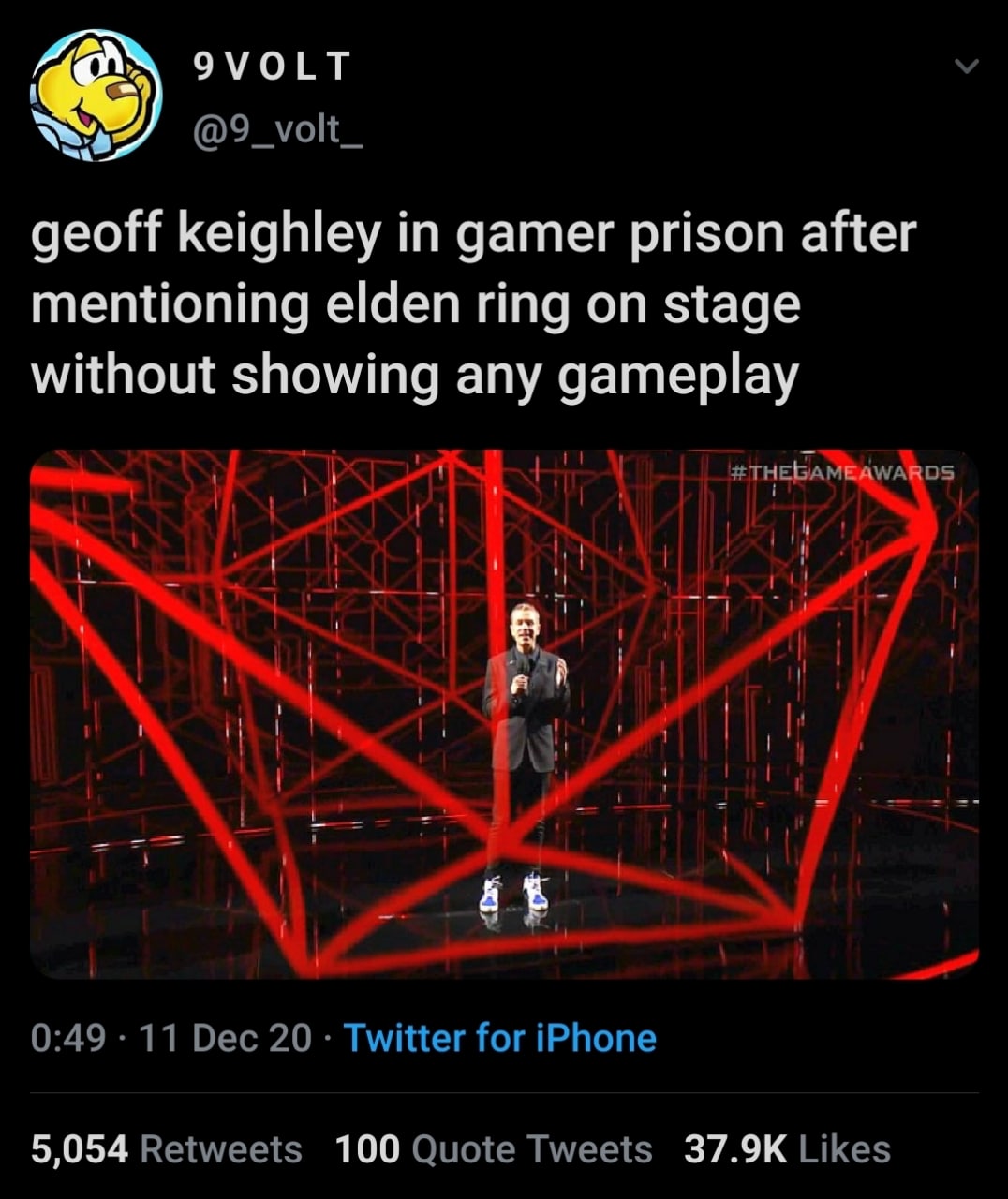 9VOLT @9_volt_ geoff keighley in gamer prison after mentioning elden ring on stage without showing any gameplay 1 1 1 0:49 11 Dec 20 Twitter for iPhone 5,054 Retweets 100 Quote Tweets Likes
