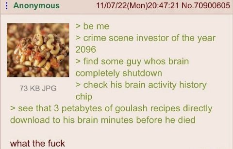 Anonymous 11/07/22(Моп)20:47:21 №.70900605 crime scene investor of the year he 2096 find some guy whos brain completely shutdown 73 JPG check his brain activity history chip see that 3 petabytes of go