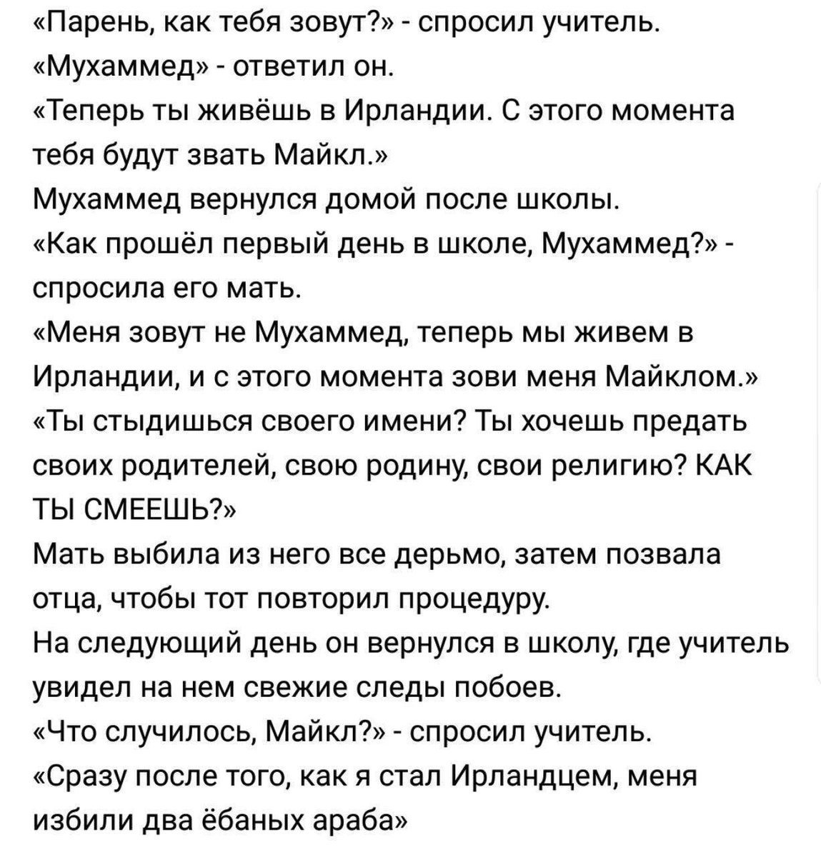 «Парень, как тебя зовут?» спросил учитель. «Мухаммед» ответил он. «Теперь ты живёшь в Ирландии. С этого момента тебя будут звать Майкл.» Мухаммед вернулся домой после школы. «Как прошёл первый день в 