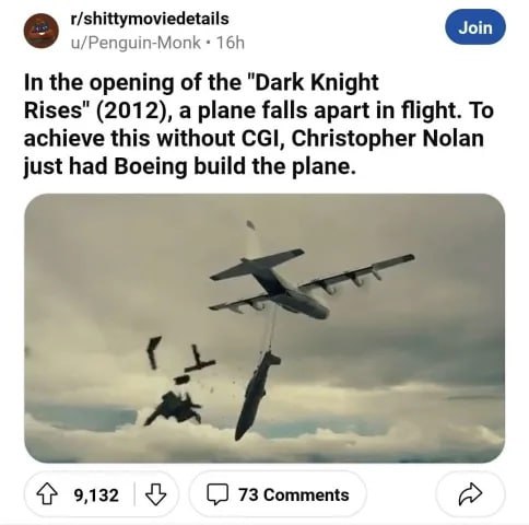 r/shittymoviedetails u/Penguin-Monk In the opening of the "Dark Knight Rises" (2012), a plane falls apart in flight. To achieve this without CGI, Christopher Nolan just had Boeing build the plane. 4} 
