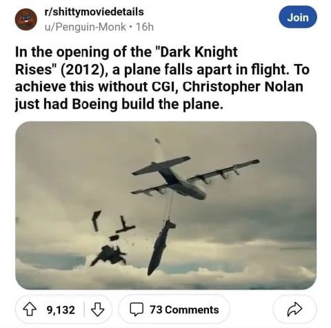 r/shittymoviedetails u/Penguin-Monk In the opening of the "Dark Knight Rises" (2012), a plane falls apart in flight. To achieve this without CGI, Christopher Nolan just had Boeing build the plane. 4} 