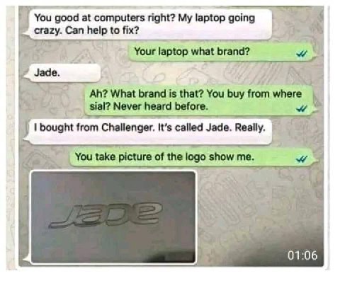 You good at computers right? My laptop going 1 Can help to fix? Your laptop what brand? Jade What brand is that? You buy from за! Never heard before. 4 from Challenger. It’s called Jade. Really. You t