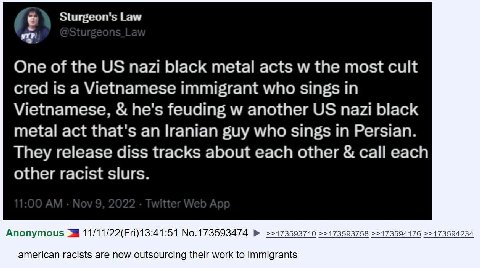 Sturgeon's Law One of the nazi black metal acts the most cult cred is a Vietnamese immigrant who sings in Vietnamese, he's feuding another nazi black metal act that's an Iranian guy who sings in Persi