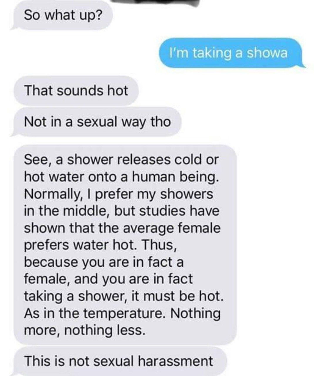 So what up? That sounds hot Not in a sexual way tho See, a shower releases cold or hot water onto a human being. Normally, prefer my showers in the middle, but studies have shown that the average fema