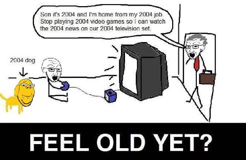 Son it's 2004 and home from my 2004 job. Stop playing 2004 video games so can watch the 2004 news on our 2004 television set. 2004 dog 7 4 FEEL OLD YET: