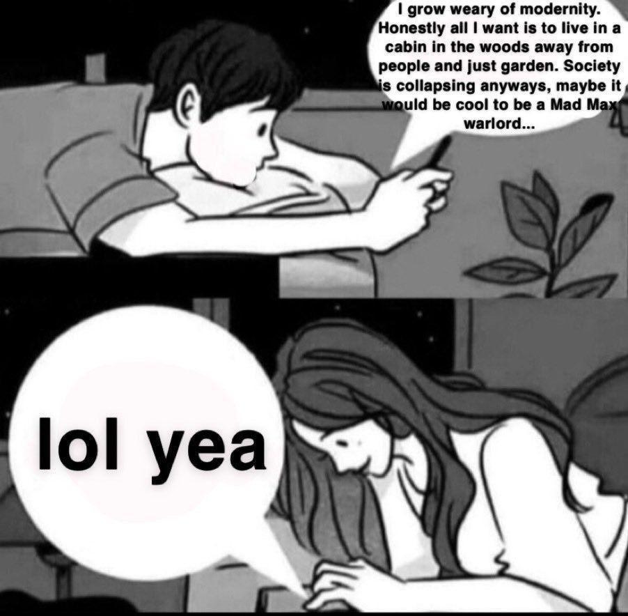 grow weary of modernity. Honestly all want is to live cabin in the woods away from people and just garden. Society 5 collapsing anyways, maybe it guid be cool to be a Mad warlord... у