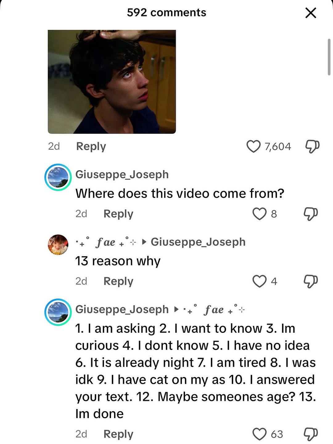 i 592 comments Веру 7604 Giuseppe Joseph Where does this video come from? Reply fae Giuseppe_Joseph 13 reason why Reply 8) fae Lam asking 2. want to know 3. curious 4. dont know 5. have no idea 6. It 