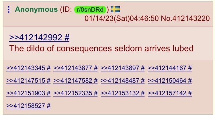 Anonymous 01/14/23(Sat)04:46:50 No.412143220 >>412142992 The dildo of consequences seldom arrives lubed >>412143345 >>412143877 >>412143897 >>412144167 >>412147515 >>412147582 >>412148487 >>412150464 