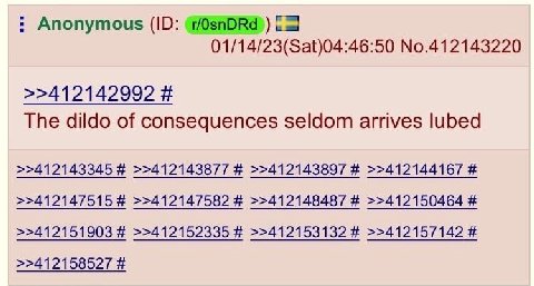 Anonymous 01/14/23(Sat)04:46:50 No.412143220 >>412142992 The dildo of consequences seldom arrives lubed >>412143345 >>412143877 >>412143897 >>412144167 >>412147515 >>412147582 >>412148487 >>412150464 