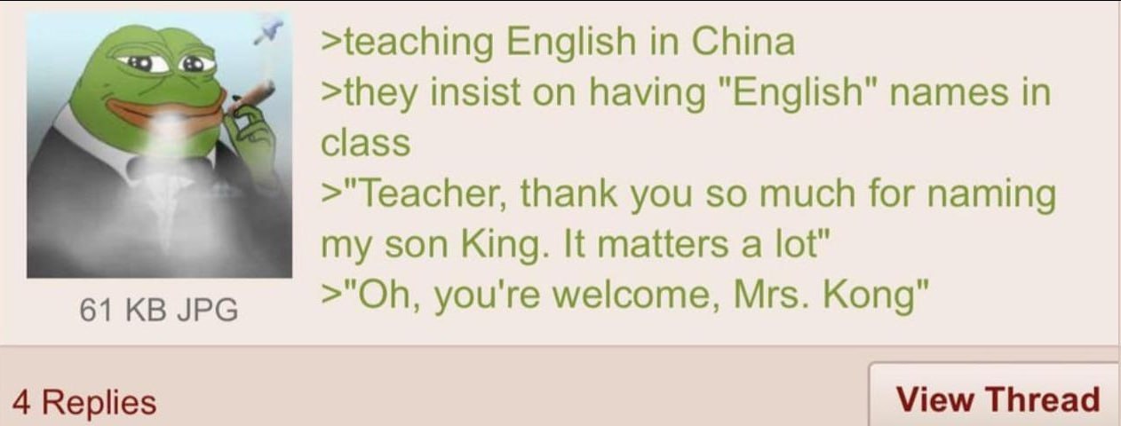 >teaching English in China >they insist on having "English" names in class >"Teacher, thank you so much for naming my son King. It matters a lot" 61 JPG you're welcome, Mrs. Kong" 4 Replies View Threa