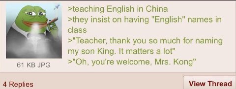 >teaching English in China >they insist on having "English" names in class >"Teacher, thank you so much for naming my son King. It matters a lot" 61 JPG you're welcome, Mrs. Kong" 4 Replies View Threa