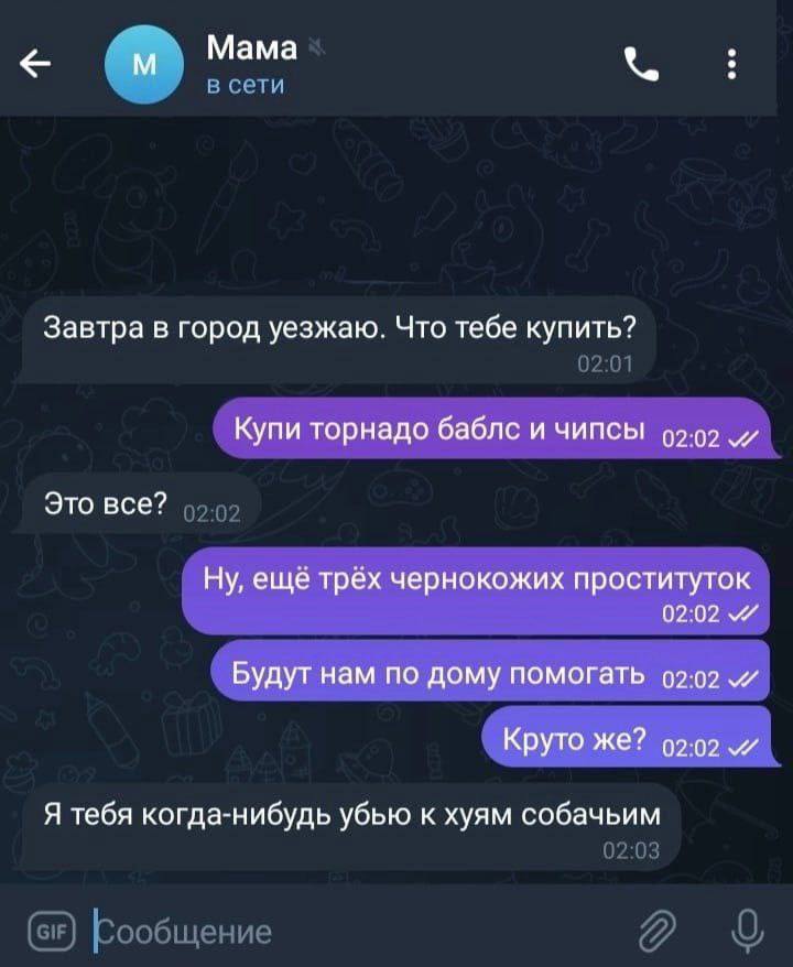 Мама а Завтра в город уезжаю. Что тебе купить? Купи торнадо баблс и чипсы 0202 и Это все? Ну, еще трех чернокожих проституток 0202 Будут нам по дому помогать Круто же? Я тебя когда-нибудь убью к хуям 