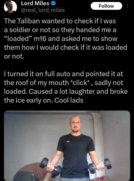 Lord Miles Follow The Taliban wanted to check И was а or not so they handed а and asked me to show them how would check if it was loaded turned it on full auto and pointed it at the roof of my mouth s