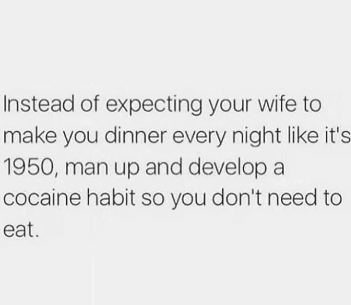 Instead of expecting your wife to make you dinner every night like it's 1950, man up and develop a cocaine habit so you don't need to eat.
