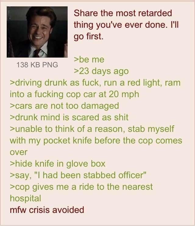 Share the most retarded thing you've ever done. I'll first. >be 138 РМС >23 days ago >driving drunk as fuck, run a red light, ram into a fucking cop car at 20 mph >саг$ are not too damaged >drunk mind