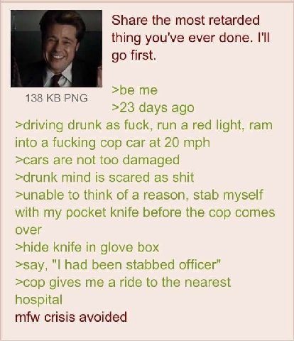 Share the most retarded thing you've ever done. I'll first. >be 138 РМС >23 days ago >driving drunk as fuck, run a red light, ram into a fucking cop car at 20 mph >саг$ are not too damaged >drunk mind