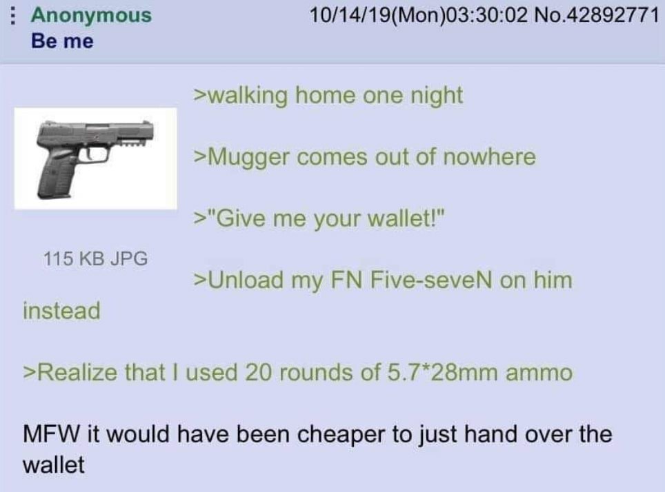 Anonymous 10/14/19(Mon)03:30:02 No.42892771 Be me >walking home one night >Mugger comes out of nowhere >"Give me your wallet!" 115 JPG >Unload my Five-seveN on him instead >Realize that used 20 rounds