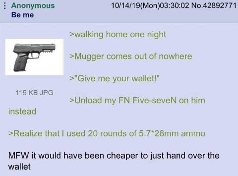 Anonymous 10/14/19(Mon)03:30:02 No.42892771 Be me >walking home one night >Mugger comes out of nowhere >"Give me your wallet!" 115 JPG >Unload my Five-seveN on him instead >Realize that used 20 rounds