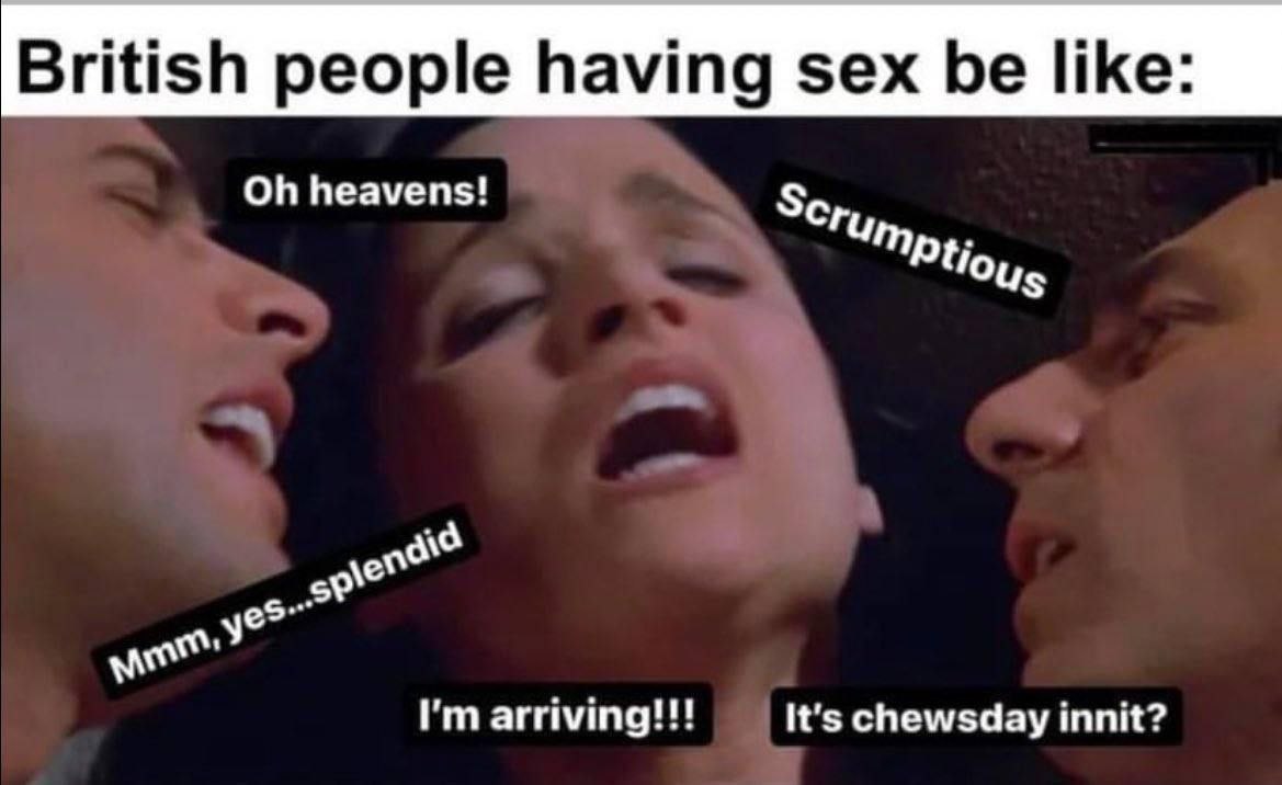 British people having sex be like: heavens! arriving!!! It's chewsday innit?