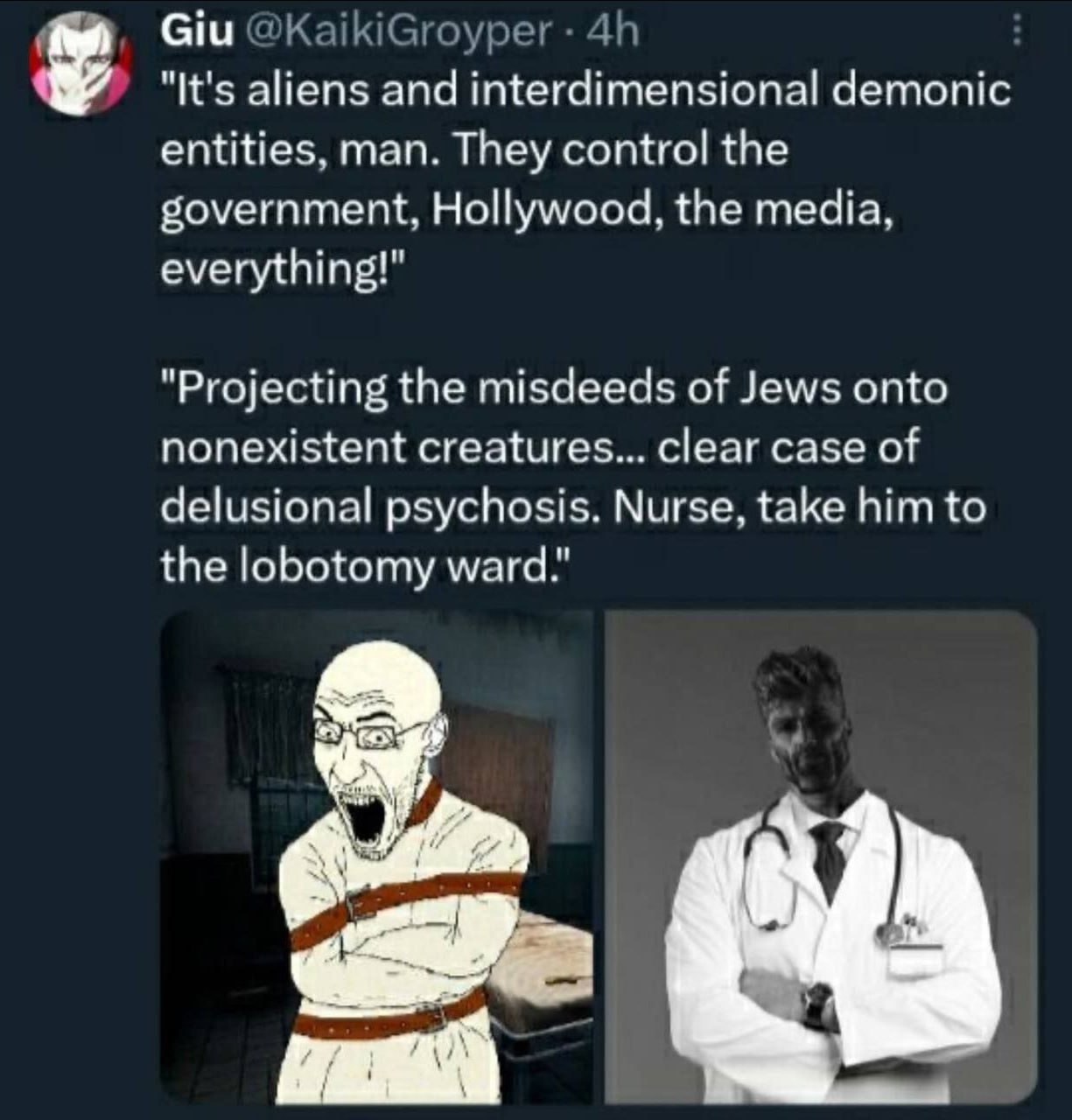 Giu @KaikiGroyper "It's aliens and interdimensional demonic entities, man. They control the government, Hollywood, the media, everything!" "Projecting the misdeeds of Jews onto nonexistent creatures..