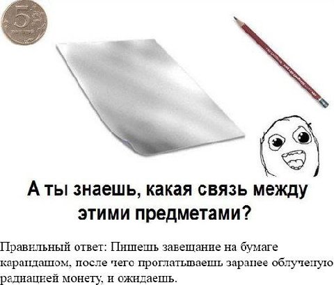 Аты знаешь, какая связь между этими предметами? Правильный ответ: Пишешь завешание на бумаге карандашом, после чего проглатываешь заранее облученую радиацией монету, и ожидаешь.