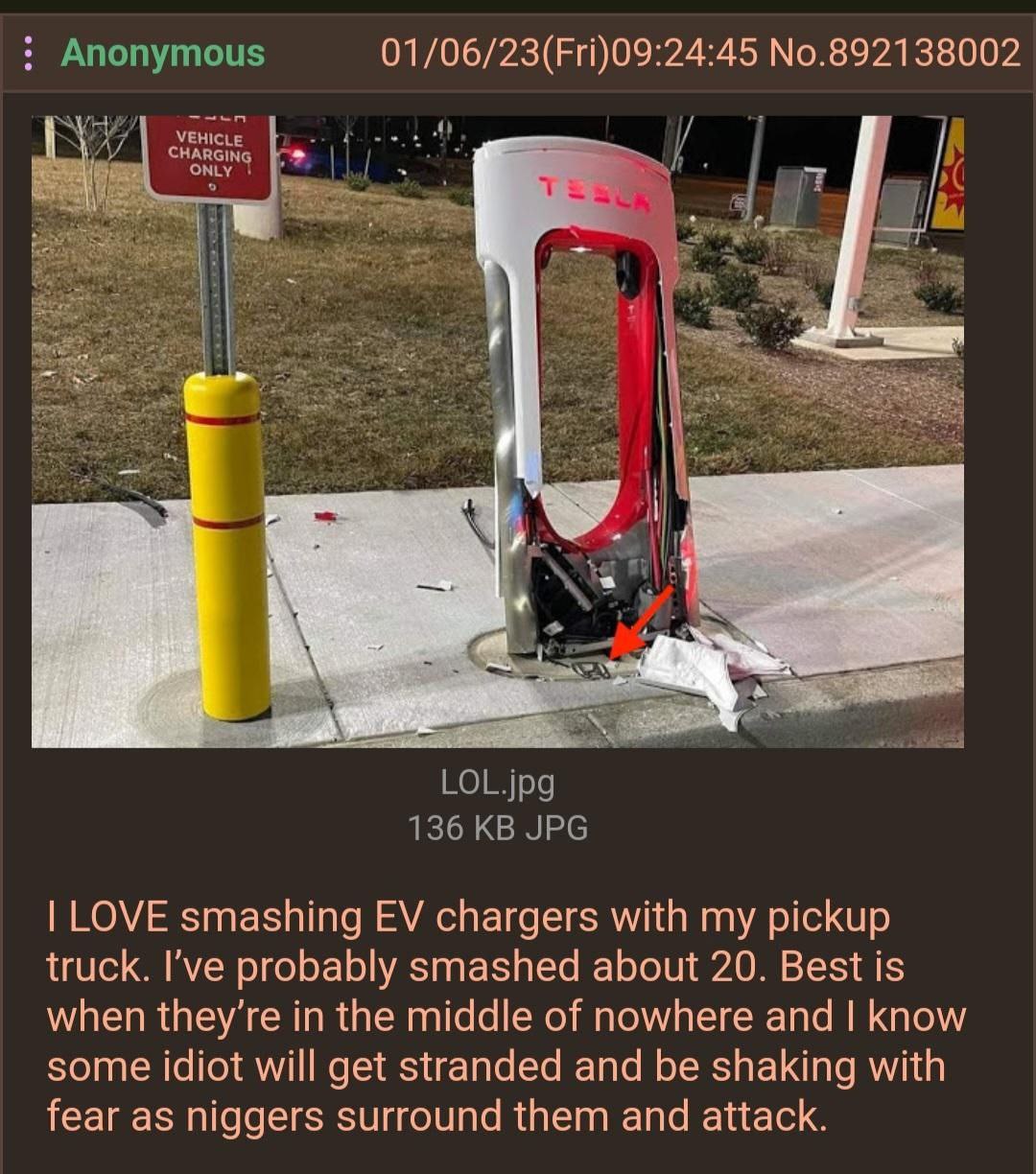Anonymous 01/06/23(Fri)09:24:45 No.892138002 VEHICLE 4) У 5 LOL.jpg 136 JPG LOVE smashing chargers with my pickup truck. I’ve probably smashed about 20. Best is when in the middle of nowhere and know 