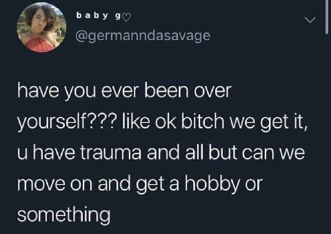 пауе you ever been over yourself??? like bitch we get have trauma and all but can we move on and get a hobby or something